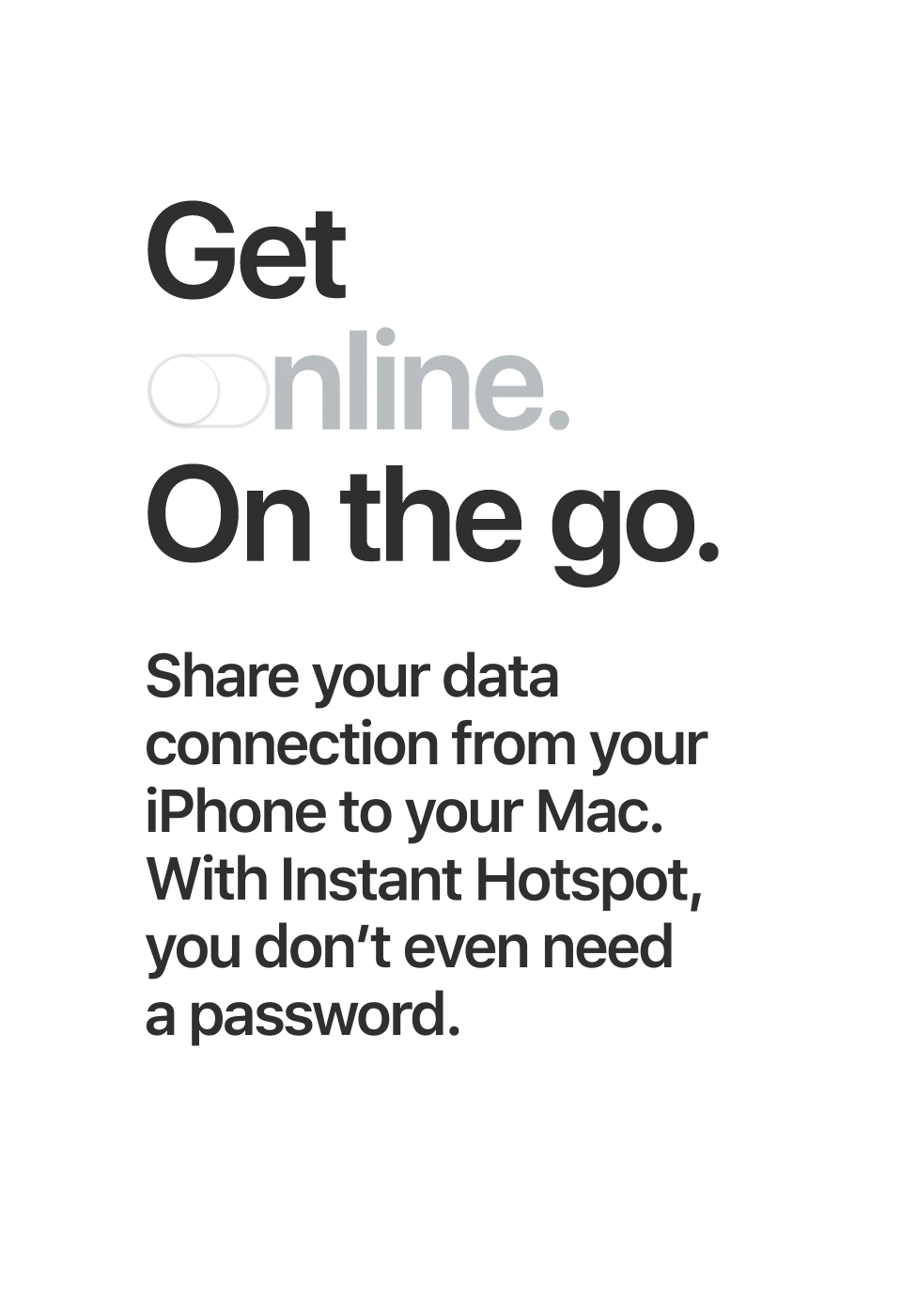 Get online. On the go. Share your data connection from your iPhone to your Mac. With Instant Hotspot, you don't even need a password.