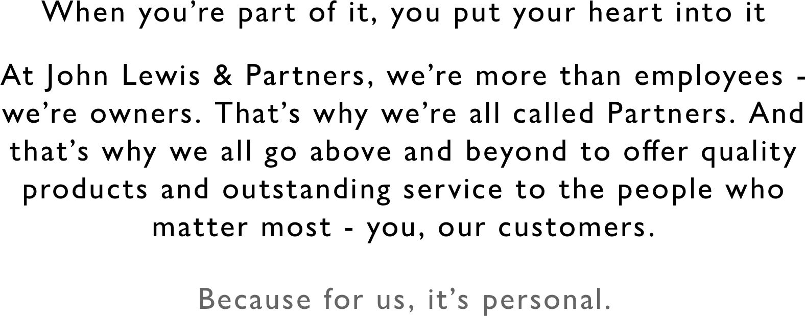 When you’re part of it, you put your heart into it At John Lewis & Partners, we’re more than employees - we’re owners. That’s why we’re all called Partners. And that’s why we all go above and beyond to offer quality products and outstanding service to the people who matter most - you, our customers. Because for us, it’s personal