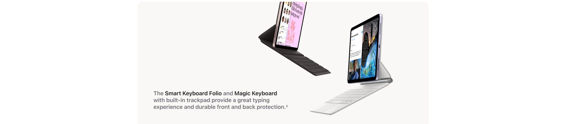 The Smart Keyboard Folio and Magic Keyboard with built-in trackpad provide a great typing experience and durable front and back protection.
