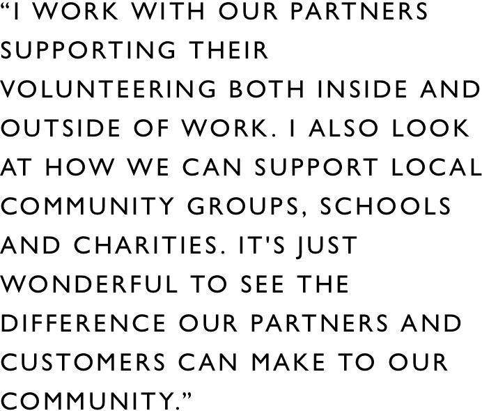 I work with our Partners supporting their volunteering both inside and outside of work. I also look at how we can support local community groups, schools and charities. It's just wonderful to see the difference our Partners and customers can make to our community.