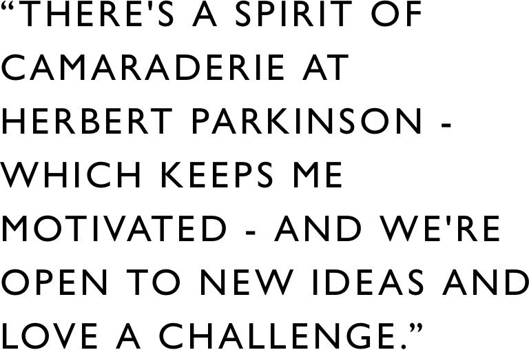 There's a spirit of camaraderie at Herbert Parkinson - which keeps me motivated - and we're open to new ideas and love a challenge.