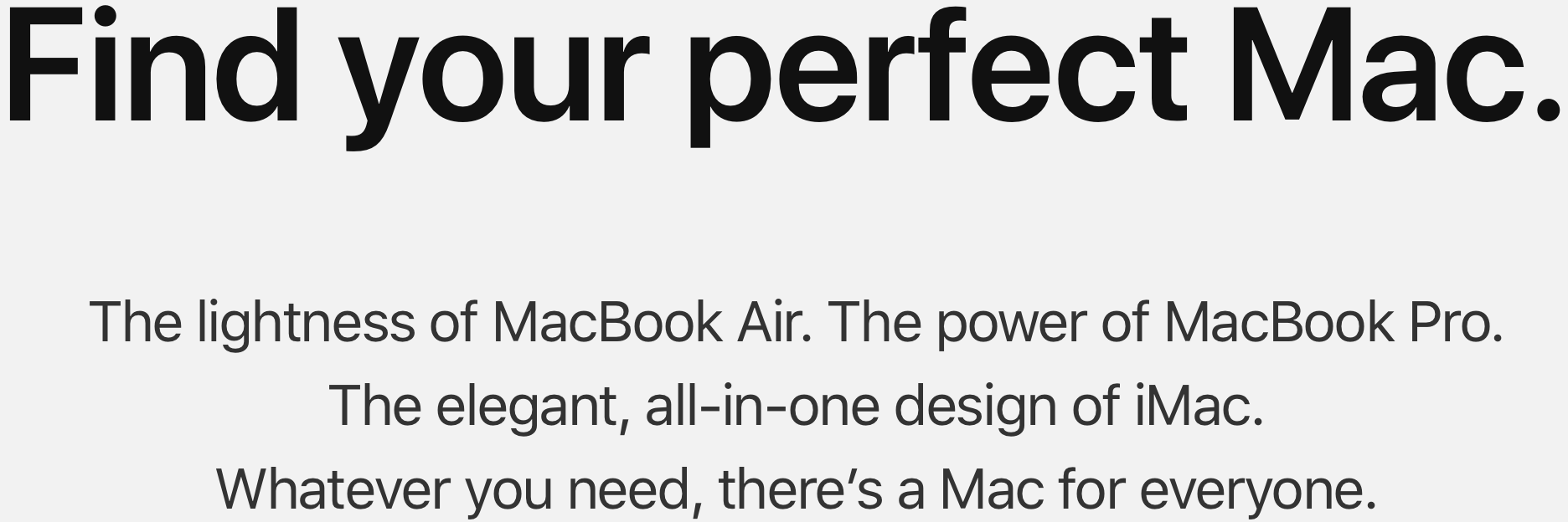 Find your perfect Mac. The lightness of MacBook Air. The power of Macbook Pro. The elegant, all-in-one design of iMac. Whatever you need, there's a Mac for everyone.